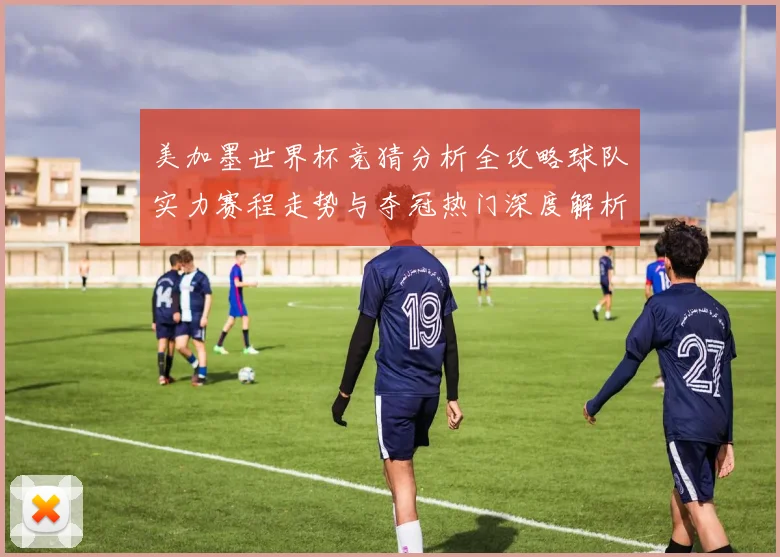 美加墨世界杯竞猜分析全攻略球队实力赛程走势与夺冠热门深度解析