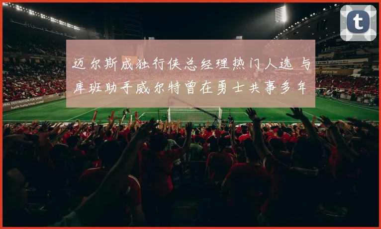 迈尔斯成独行侠总经理热门人选 与库班助手威尔特曾在勇士共事多年