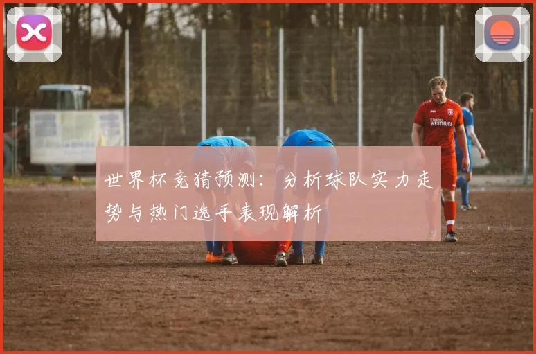 世界杯竞猜预测：分析球队实力走势与热门选手表现解析