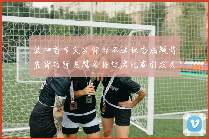 波神首节突发背部不适状态成疑背靠背对阵老鹰或将缺席比赛引发关注