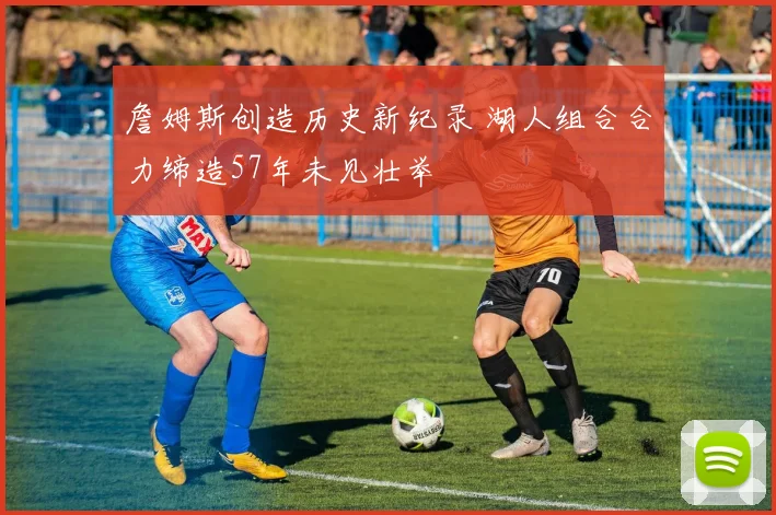 詹姆斯创造历史新纪录 湖人组合合力缔造57年未见壮举