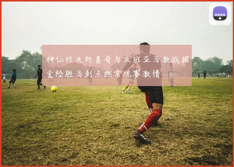 神仙对决约基奇与文班亚马激战掘金险胜马刺点燃常规赛激情