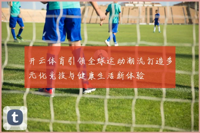开云体育引领全球运动潮流打造多元化竞技与健康生活新体验