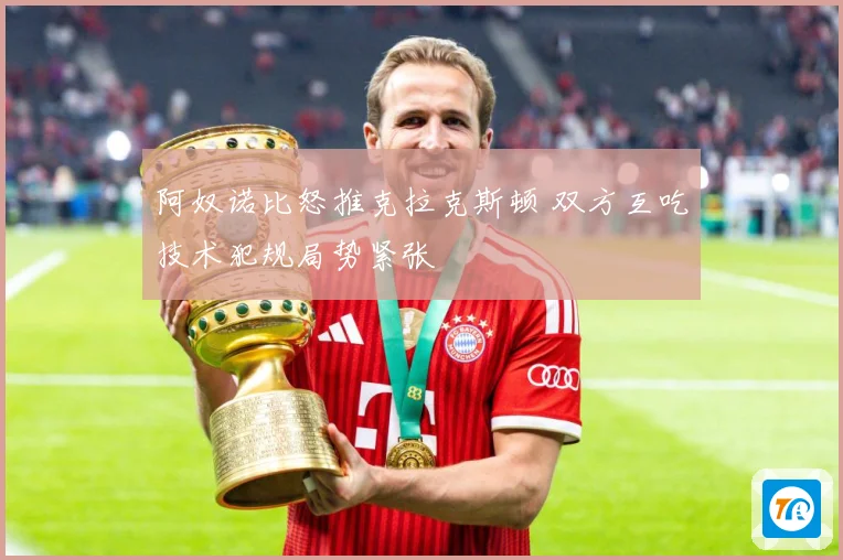 阿奴诺比怒推克拉克斯顿 双方互吃技术犯规局势紧张