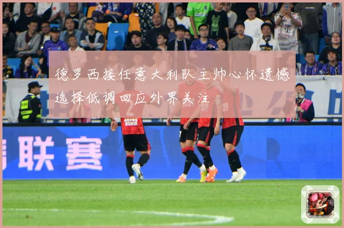 德罗西接任意大利队主帅心怀遗憾选择低调回应外界关注