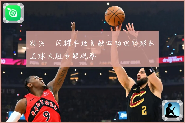 孙兴慜闪耀半场贡献四助攻助球队五球大胜专题观察
