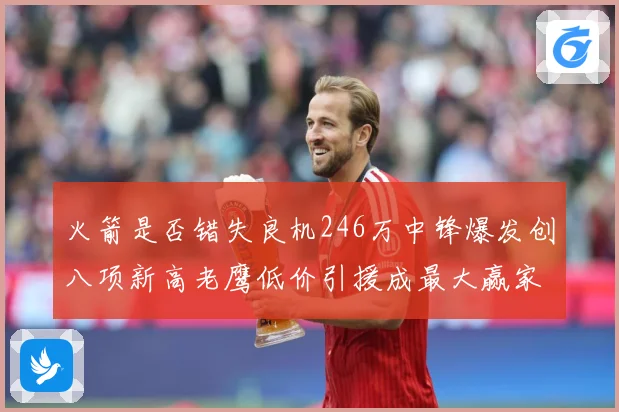 火箭是否错失良机246万中锋爆发创八项新高老鹰低价引援成最大赢家