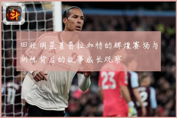 田径明星基普拉加特的辉煌赛场与训练背后的故事成长观察