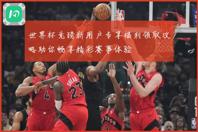 世界杯竞猜新用户专享福利领取攻略助你畅享精彩赛事体验