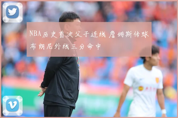 NBA历史首次父子连线 詹姆斯传球布朗尼外线三分命中