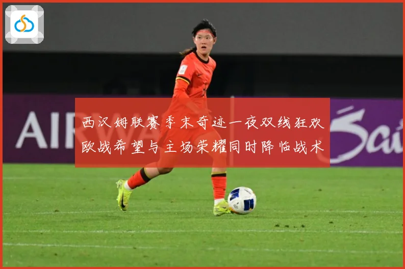 西汉姆联赛季末奇迹一夜双线狂欢欧战希望与主场荣耀同时降临战术观察