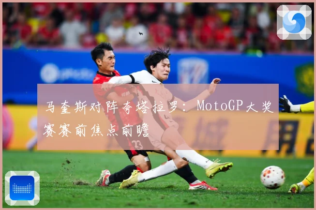 马奎斯对阵夸塔拉罗：MotoGP大奖赛赛前焦点前瞻