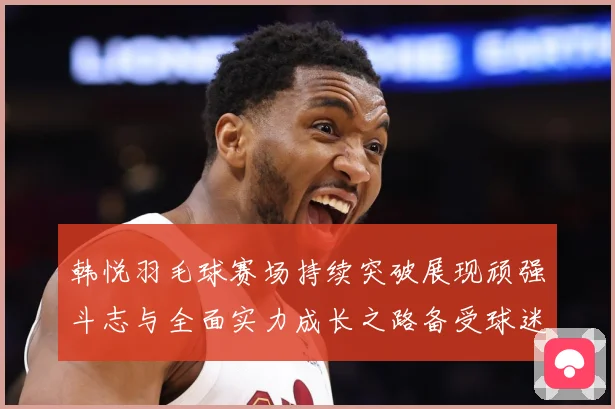 韩悦羽毛球赛场持续突破展现顽强斗志与全面实力成长之路备受球迷关注解析