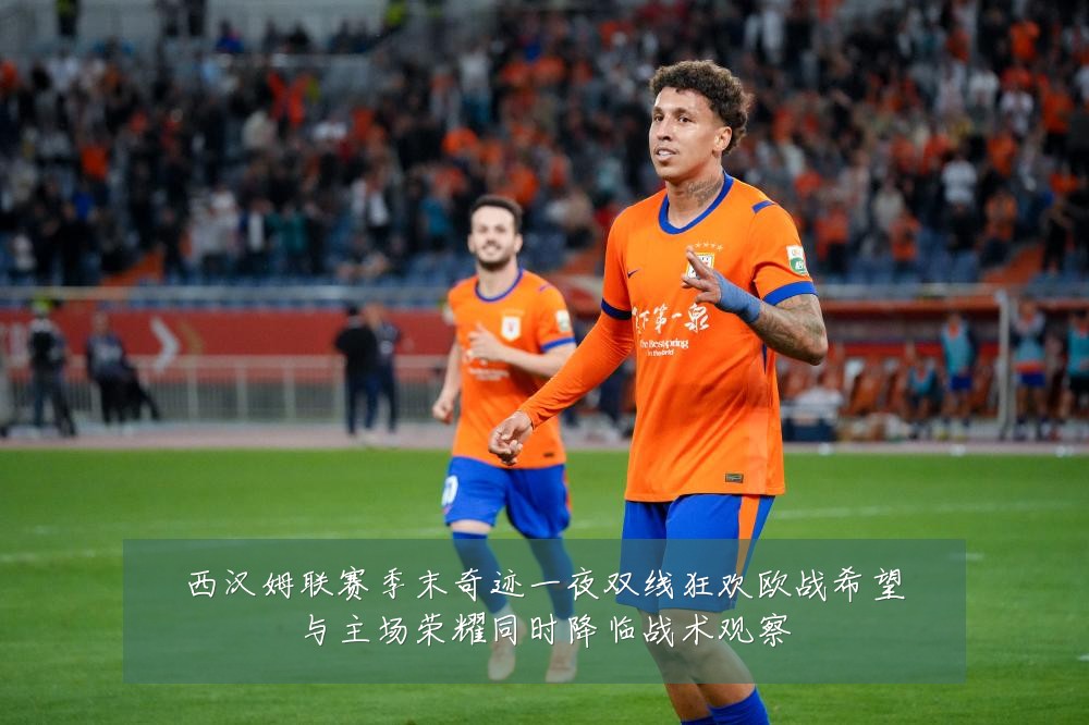 西汉姆联赛季末奇迹一夜双线狂欢欧战希望与主场荣耀同时降临战术观察