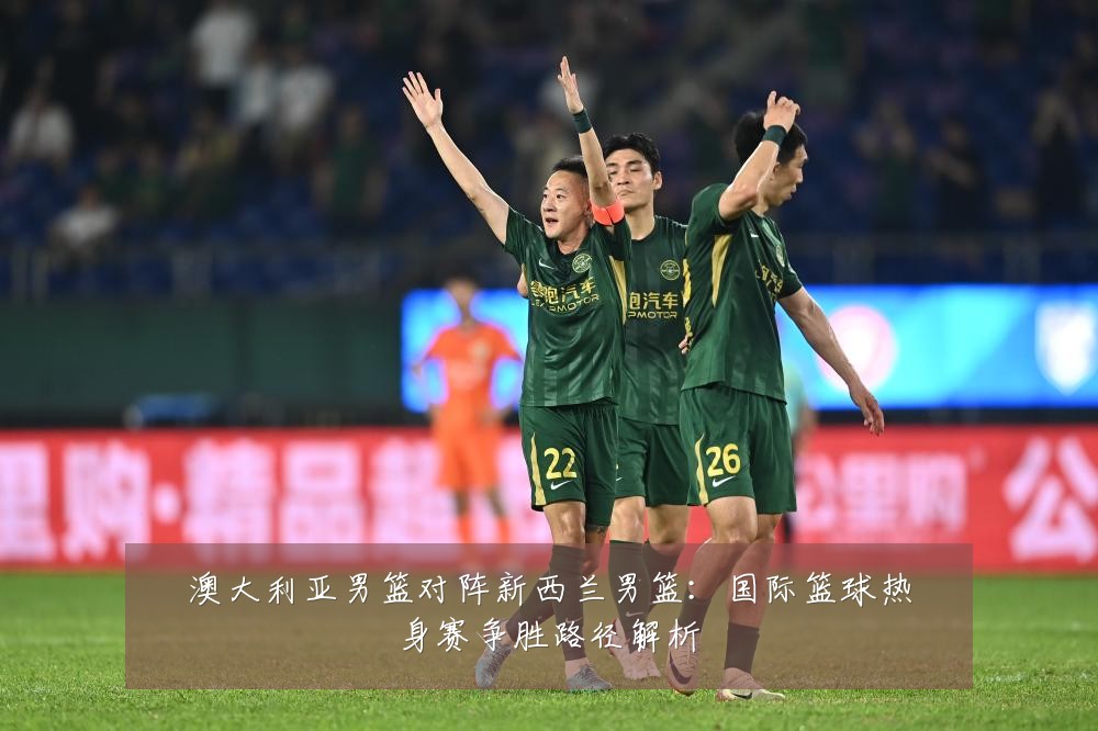 澳大利亚男篮对阵新西兰男篮：国际篮球热身赛争胜路径解析
