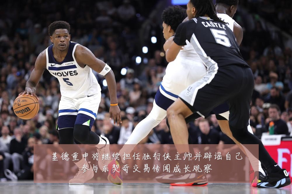 基德重申将继续担任独行侠主帅并辟谣自己参与东契奇交易传闻成长观察